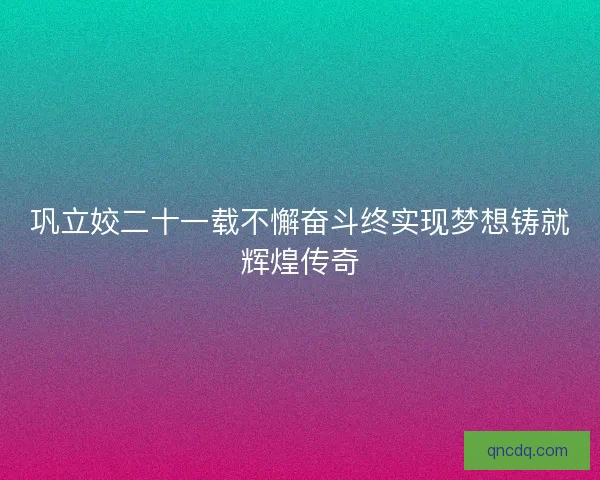 巩立姣二十一载不懈奋斗终实现梦想铸就辉煌传奇