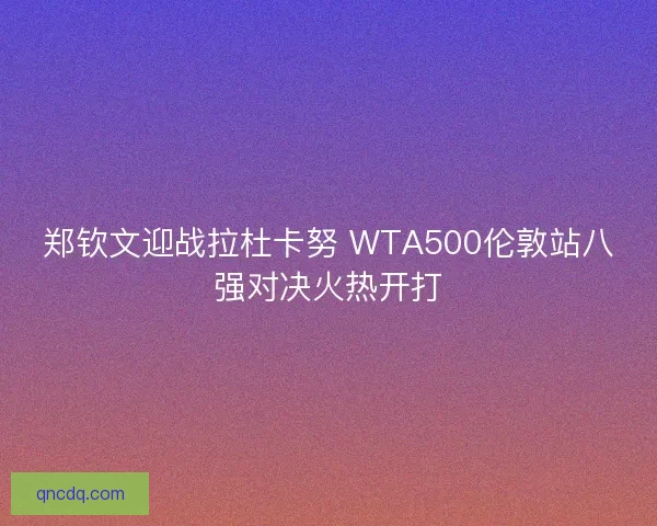 郑钦文迎战拉杜卡努 WTA500伦敦站八强对决火热开打